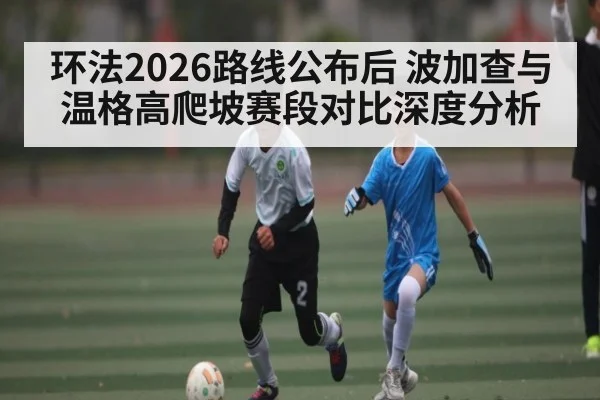 环法2026路线公布后 波加查与温格高爬坡赛段对比深度分析