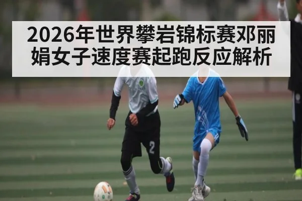 2026年世界攀岩锦标赛邓丽娟女子速度赛起跑反应解析