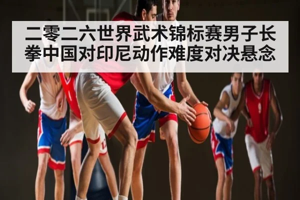 二零二六世界武术锦标赛男子长拳中国对印尼动作难度对决悬念