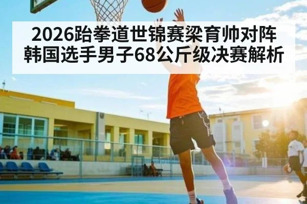 2026跆拳道世锦赛梁育帅对阵韩国选手男子68公斤级决赛解析