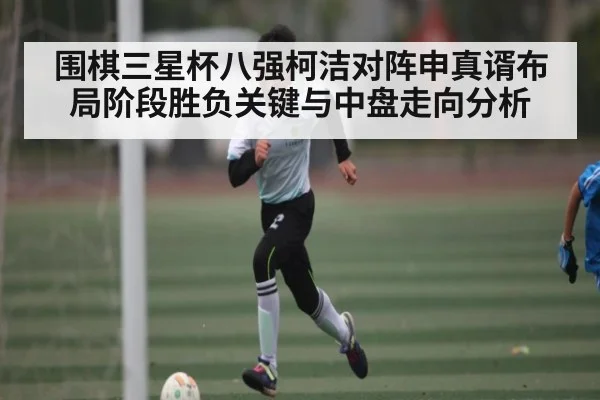 围棋三星杯八强柯洁对阵申真谞布局阶段胜负关键与中盘走向分析