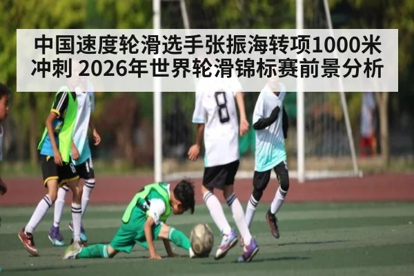 中国速度轮滑选手张振海转项1000米冲刺 2026年世界轮滑锦标赛前景分析